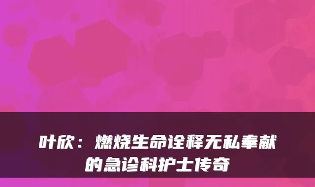 叶欣:燃烧生命诠释无私奉献的急诊科护士传奇