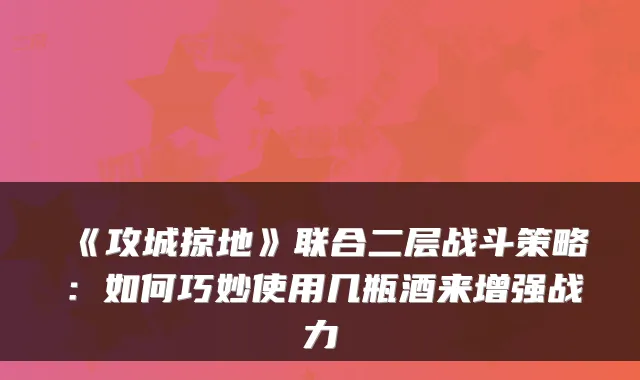 《攻城掠地》联合二层战斗策略：如何巧妙使用几瓶酒来增强战力