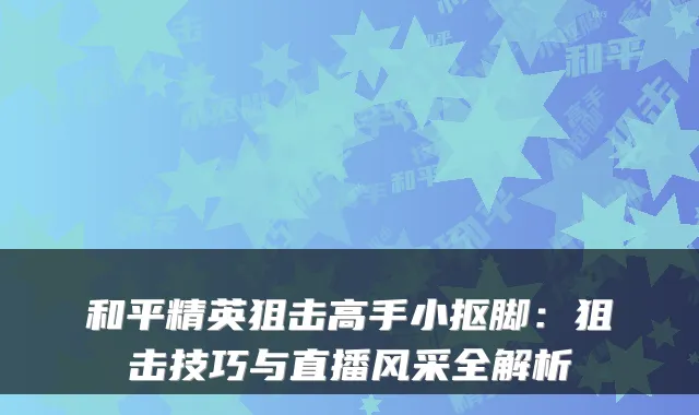 和平精英狙击高手小抠脚：狙击技巧与直播风采全解析