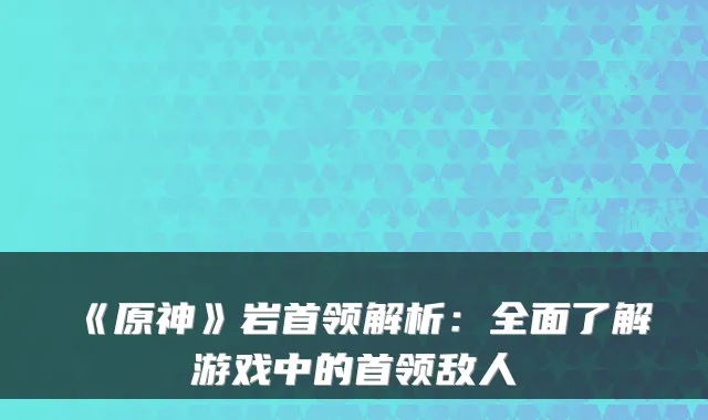 《原神》岩首领解析:全面了解游戏中的首领敌人