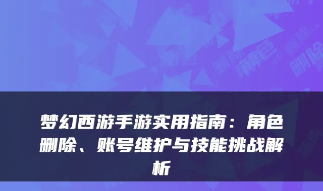 梦幻西游手游实用指南：角色删除、账号维护与技能挑战解析