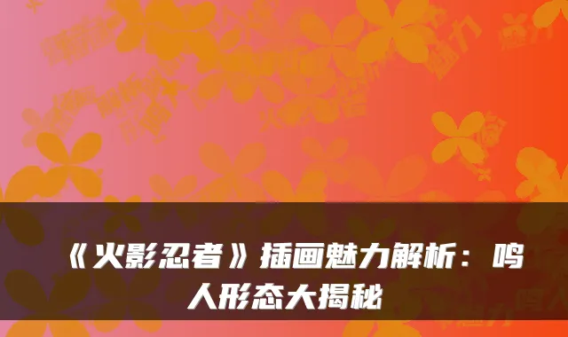 《火影忍者》插画魅力解析:鸣人形态大揭秘