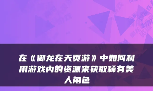 在《御龙在天页游》中如何利用游戏内的资源来获取稀有美人角色