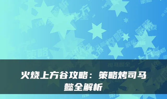 火烧上方谷攻略：策略烤司马懿全解析