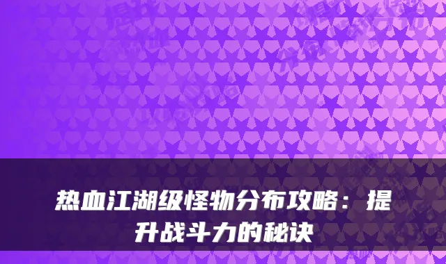热血江湖级怪物分布攻略:提升战斗力的秘诀
