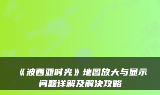 《波西亚时光》地图放大与显示问题详解及解决攻略