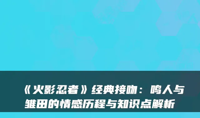 《火影忍者》经典接吻：鸣人与雏田的情感历程与知识点解析