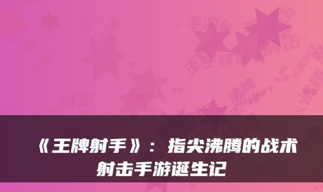 《王牌射手》：指尖沸腾的战术射击手游诞生记