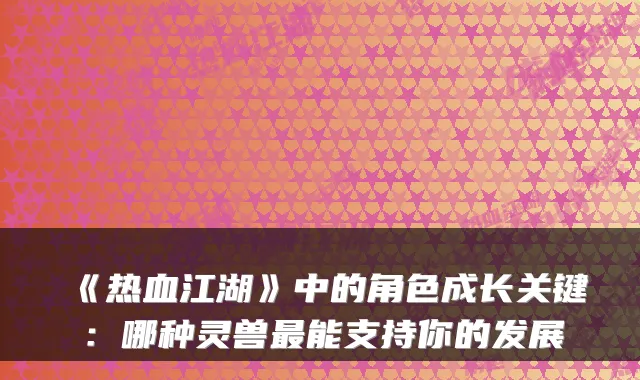 《热血江湖》中的角色成长关键:哪种灵兽最能支持你的发展