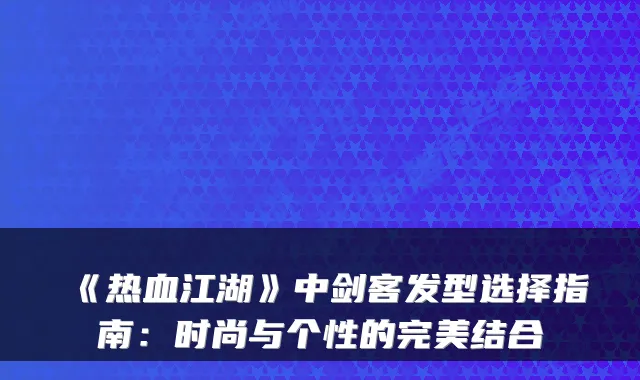 《热血江湖》中剑客发型选择指南:时尚与个性的完美结合