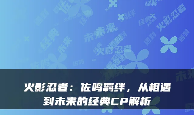 火影忍者：佐鸣羁绊，从相遇到未来的经典CP解析