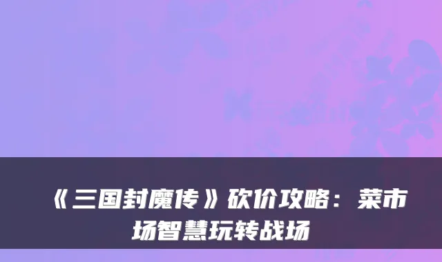 《三国封魔传》砍价攻略：菜市场智慧玩转战场