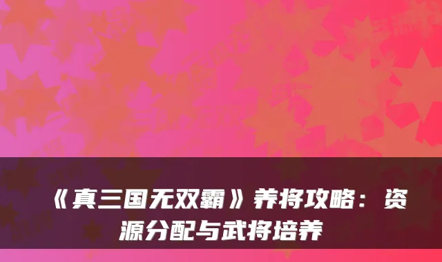 《真三国无双霸》养将攻略：资源分配与武将培养