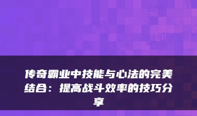 传奇霸业中技能与心法的结合：提高战斗效率的技巧分享
