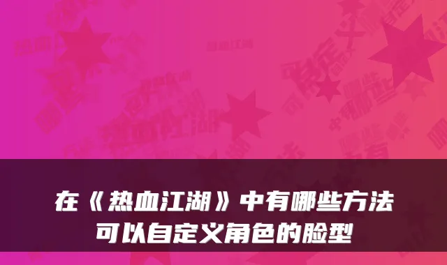 在《热血江湖》中有哪些方法可以自定义角色的脸型
