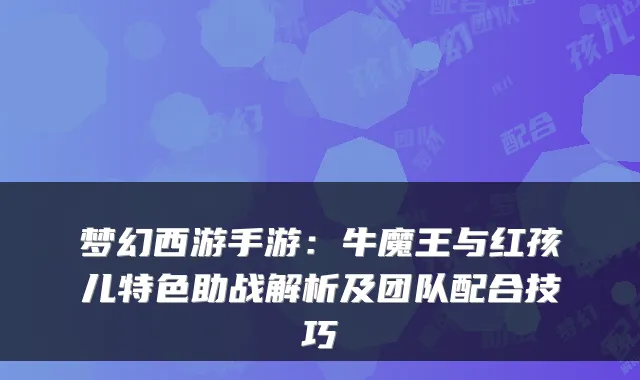 梦幻西游手游：牛魔王与红孩儿特色助战解析及团队配合技巧