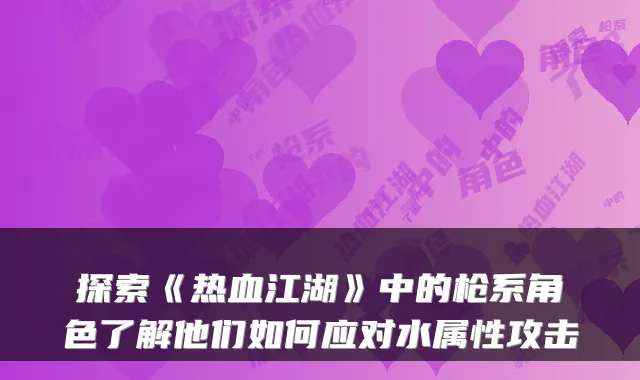 探索《热血江湖》中的枪系角色了解他们如何应对水属性攻击