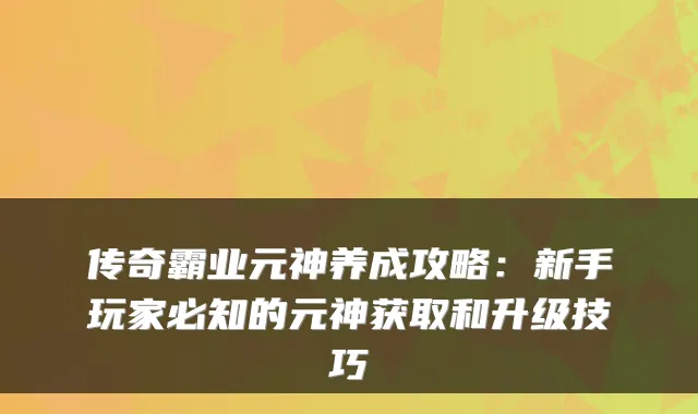 传奇霸业元神养成攻略:新手玩家必知的元神获取和升级技巧