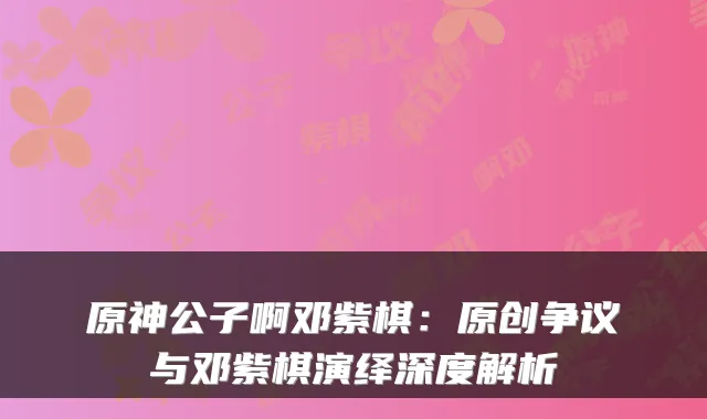 原神公子啊邓紫棋：原创争议与邓紫棋演绎深度解析