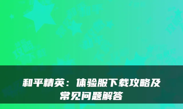 和平精英：体验服下载攻略及常见问题解答
