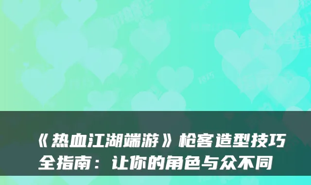 《热血江湖端游》枪客造型技巧全指南：让你的角色与众不同