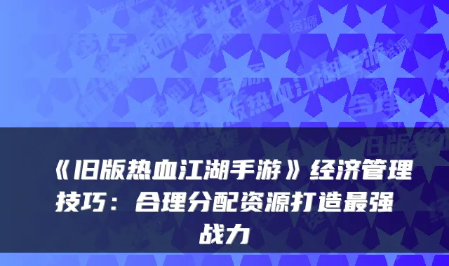《旧版热血江湖手游》经济管理技巧:合理分配资源打造最强战力