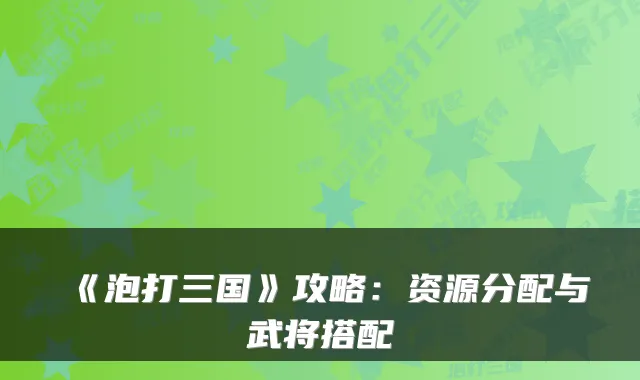 《泡打三国》攻略：资源分配与武将搭配