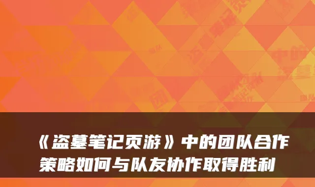 《盗墓笔记页游》中的团队合作策略如何与队友协作取得胜利