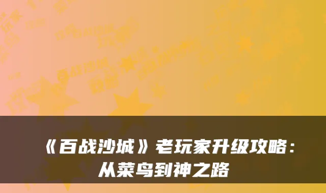 《百战沙城》老玩家升级攻略:从菜鸟到神之路