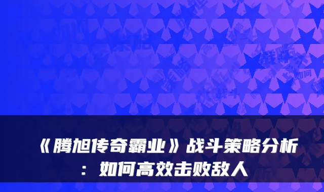 《腾旭传奇霸业》战斗策略分析：如何高效击败敌人