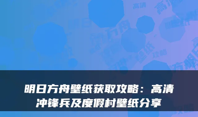 明日方舟壁纸获取攻略：高清冲锋兵及度假村壁纸分享