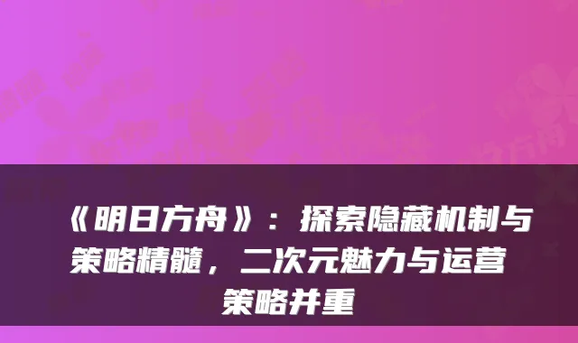《明日方舟》：探索隐藏机制与策略精髓，二次元魅力与运营策略并重
