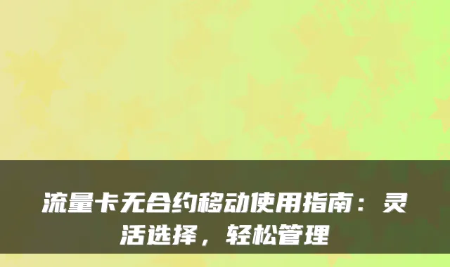 流量卡无合约移动使用指南：灵活选择，轻松管理