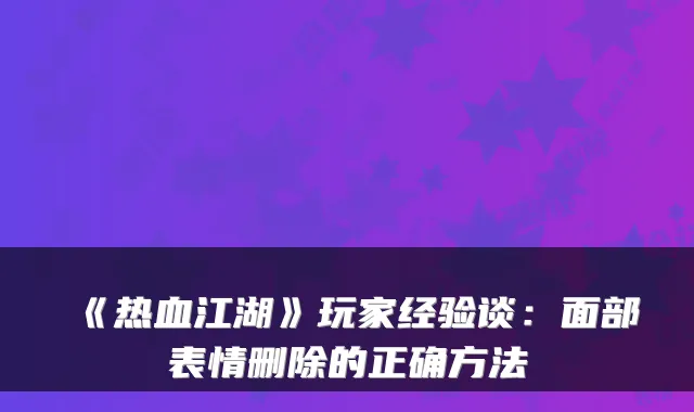 《热血江湖》玩家经验谈：面部表情删除的正确方法