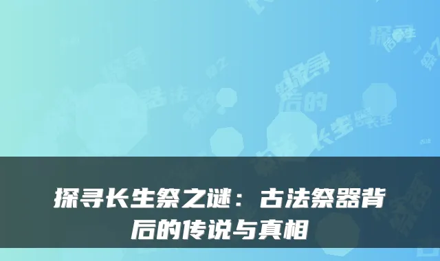 探寻长生祭之谜:古法祭器背后的传说与真相