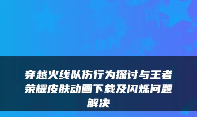 穿越火线队伤行为探讨与王者荣耀皮肤动画下载及闪烁问题解决