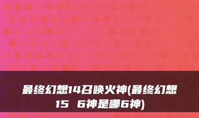 最终幻想14召唤火神(最终幻想15 6神是哪6神)