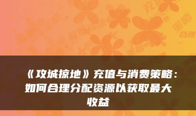 《攻城掠地》充值与消费策略:如何合理分配资源以获取最大收益
