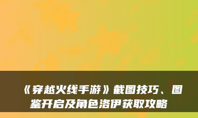 《穿越火线手游》截图技巧、图鉴开启及角色洛伊获取攻略