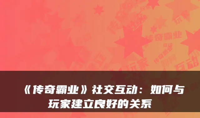 《传奇霸业》社交互动:如何与玩家建立良好的关系