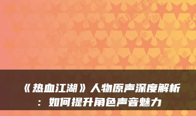 《热血江湖》人物原声深度解析：如何提升角色声音魅力