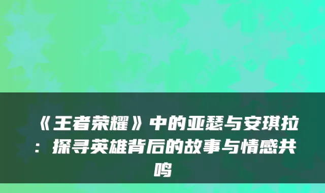 《王者荣耀》中的亚瑟与安琪拉：探寻英雄背后的故事与情感共鸣