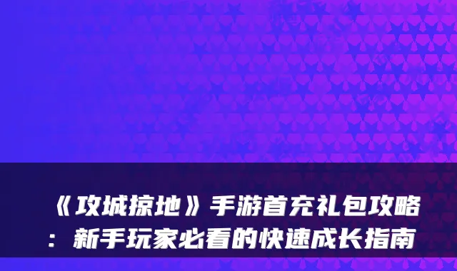 《攻城掠地》手游首充礼包攻略:新手玩家必看的快速成长指南