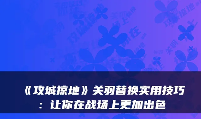 《攻城掠地》关羽替换实用技巧：让你在战场上更加出色