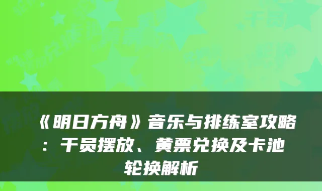 《明日方舟》音乐与排练室攻略：干员摆放、黄票兑换及卡池轮换解析