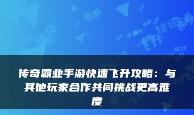 传奇霸业手游快速飞升攻略：与其他玩家合作共同挑战更高难度