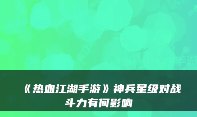 《热血江湖手游》神兵星级对战斗力有何影响