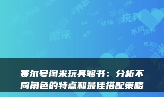 赛尔号淘米玩具够书：分析不同角色的特点和佳搭配策略
