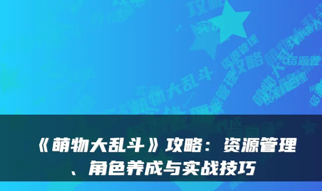 《萌物大乱斗》攻略：资源管理、角色养成与实战技巧