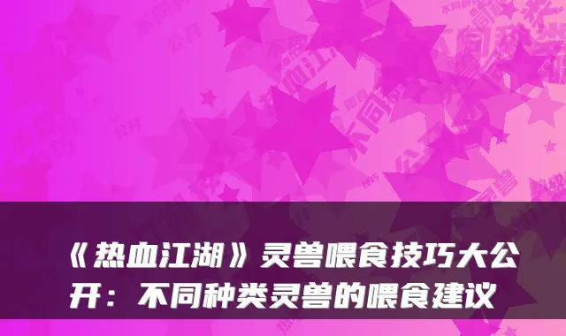 《热血江湖》灵兽喂食技巧大公开：不同种类灵兽的喂食建议
